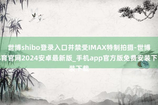 世博shibo登录入口并禁受IMAX特制拍摄-世博体育官网2024安卓最新版_手机app官方版免费安装下载