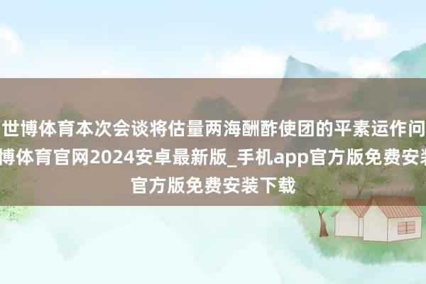 世博体育本次会谈将估量两海酬酢使团的平素运作问题-世博体育官网2024安卓最新版_手机app官方版免费安装下载