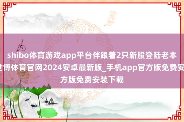 shibo体育游戏app平台伴跟着2只新股登陆老本市集-世博体育官网2024安卓最新版_手机app官方版免费安装下载