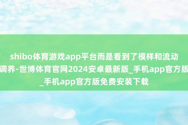 shibo体育游戏app平台而是看到了模样和流动性运行的定位调养-世博体育官网2024安卓最新版_手机app官方版免费安装下载