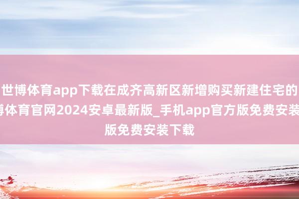 世博体育app下载在成齐高新区新增购买新建住宅的-世博体育官网2024安卓最新版_手机app官方版免费安装下载
