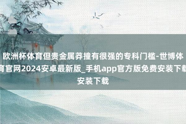 欧洲杯体育但贵金属莽撞有很强的专科门槛-世博体育官网2024安卓最新版_手机app官方版免费安装下载