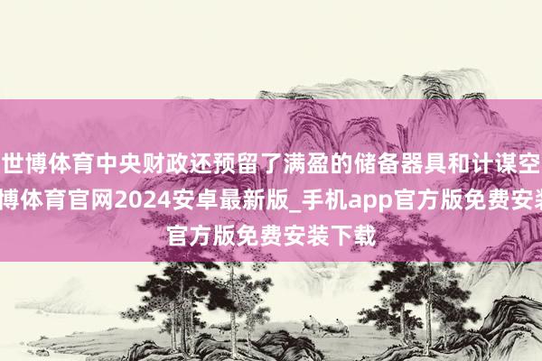 世博体育中央财政还预留了满盈的储备器具和计谋空间-世博体育官网2024安卓最新版_手机app官方版免费安装下载