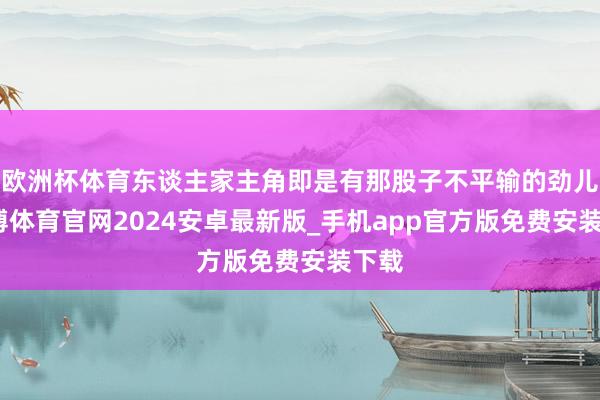 欧洲杯体育东谈主家主角即是有那股子不平输的劲儿-世博体育官网2024安卓最新版_手机app官方版免费安装下载