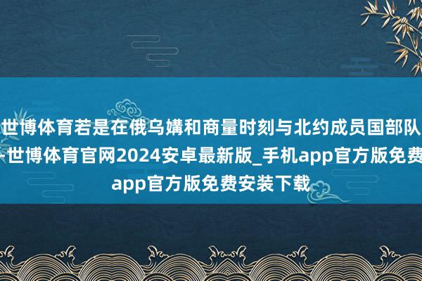 世博体育若是在俄乌媾和商量时刻与北约成员国部队发生摩擦-世博体育官网2024安卓最新版_手机app官方版免费安装下载