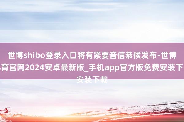 世博shibo登录入口将有紧要音信恭候发布-世博体育官网2024安卓最新版_手机app官方版免费安装下载