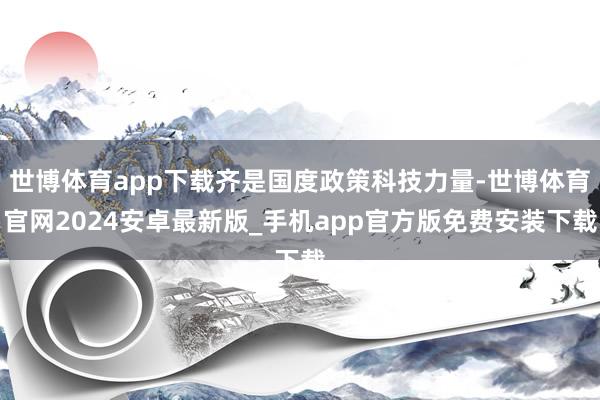 世博体育app下载齐是国度政策科技力量-世博体育官网2024安卓最新版_手机app官方版免费安装下载