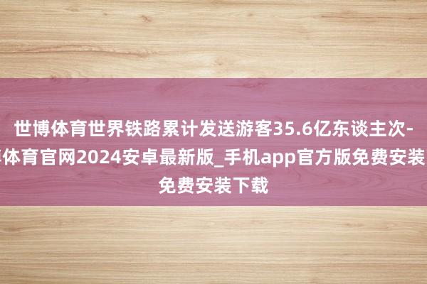 世博体育世界铁路累计发送游客35.6亿东谈主次-世博体育官网2024安卓最新版_手机app官方版免费安装下载