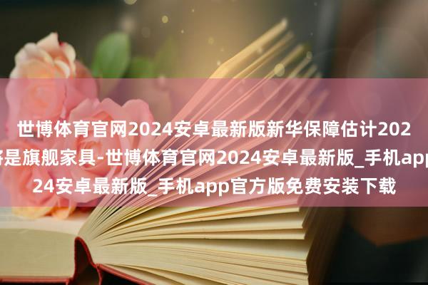世博体育官网2024安卓最新版新华保障估计2025年传统毕生家具仍将是旗舰家具-世博体育官网2024安卓最新版_手机app官方版免费安装下载