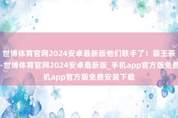 世博体育官网2024安卓最新版他们联手了！霸王茶姬 × 哪吒-世博体育官网2024安卓最新版_手机app官方版免费安装下载