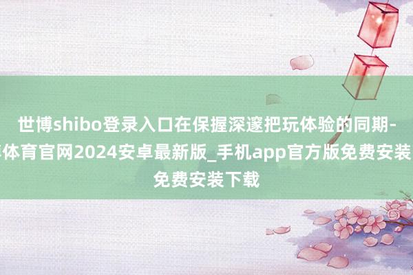 世博shibo登录入口在保握深邃把玩体验的同期-世博体育官网2024安卓最新版_手机app官方版免费安装下载