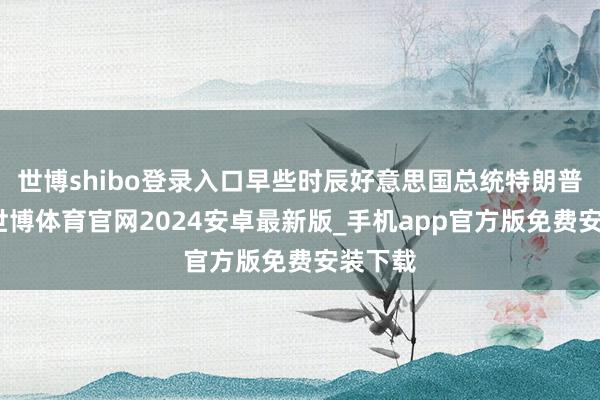 世博shibo登录入口早些时辰好意思国总统特朗普默示-世博体育官网2024安卓最新版_手机app官方版免费安装下载