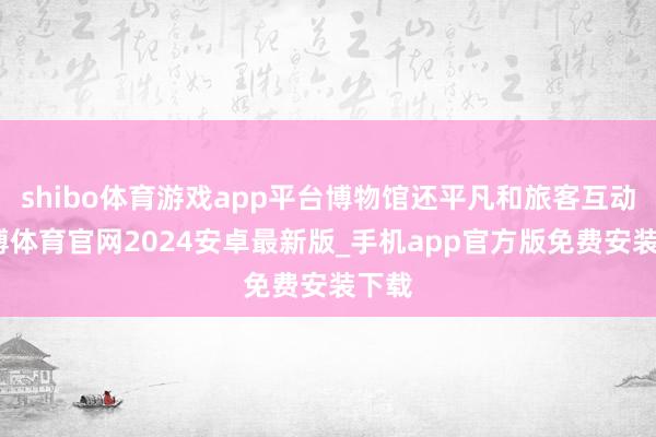 shibo体育游戏app平台博物馆还平凡和旅客互动-世博体育官网2024安卓最新版_手机app官方版免费安装下载