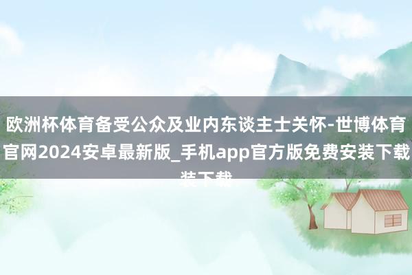 欧洲杯体育备受公众及业内东谈主士关怀-世博体育官网2024安卓最新版_手机app官方版免费安装下载