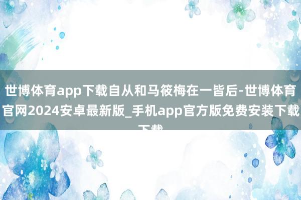 世博体育app下载自从和马筱梅在一皆后-世博体育官网2024安卓最新版_手机app官方版免费安装下载