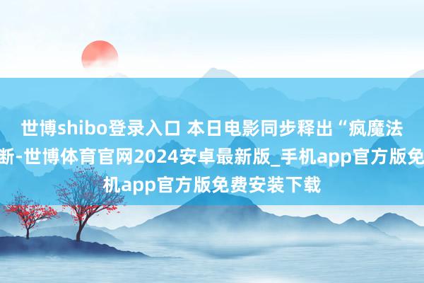 世博shibo登录入口 本日电影同步释出“疯魔法考”正片片断-世博体育官网2024安卓最新版_手机app官方版免费安装下载