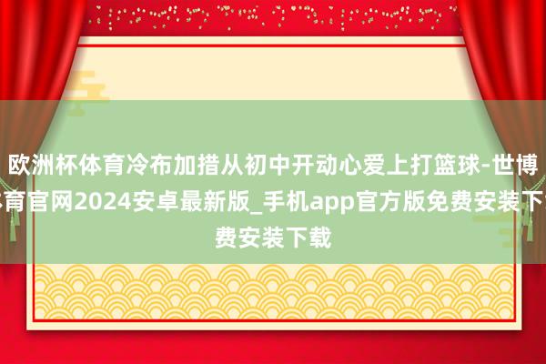 欧洲杯体育冷布加措从初中开动心爱上打篮球-世博体育官网2024安卓最新版_手机app官方版免费安装下载
