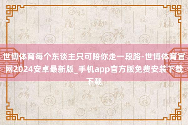 世博体育每个东谈主只可陪你走一段路-世博体育官网2024安卓最新版_手机app官方版免费安装下载