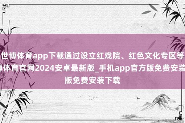 世博体育app下载通过设立红戏院、红色文化专区等-世博体育官网2024安卓最新版_手机app官方版免费安装下载