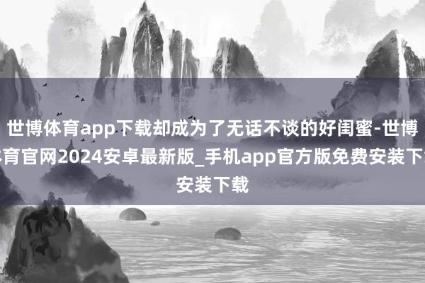 世博体育app下载却成为了无话不谈的好闺蜜-世博体育官网2024安卓最新版_手机app官方版免费安装下载