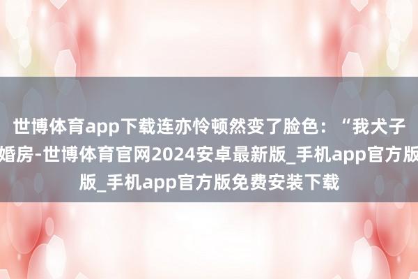 世博体育app下载连亦怜顿然变了脸色：“我犬子连进需要一套婚房-世博体育官网2024安卓最新版_手机app官方版免费安装下载