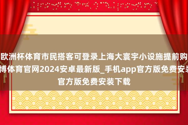 欧洲杯体育市民搭客可登录上海大寰宇小设施提前购票-世博体育官网2024安卓最新版_手机app官方版免费安装下载
