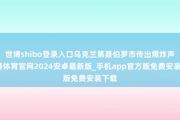 世博shibo登录入口乌克兰第聂伯罗市传出爆炸声-世博体育官网2024安卓最新版_手机app官方版免费安装下载