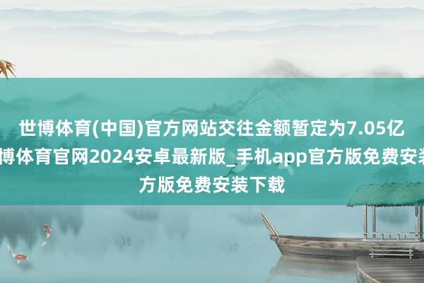 世博体育(中国)官方网站交往金额暂定为7.05亿元-世博体育官网2024安卓最新版_手机app官方版免费安装下载