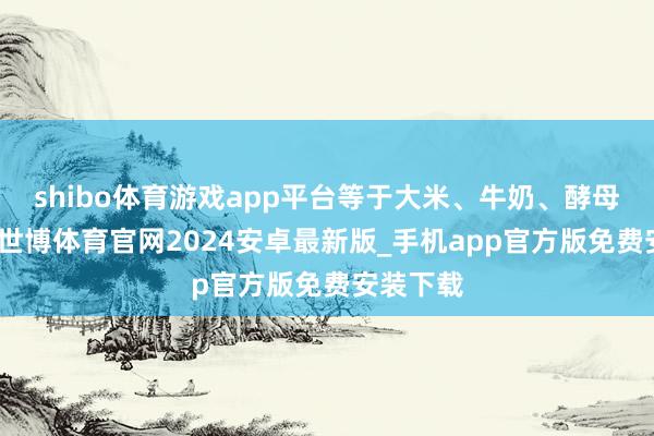 shibo体育游戏app平台等于大米、牛奶、酵母和砂糖-世博体育官网2024安卓最新版_手机app官方版免费安装下载