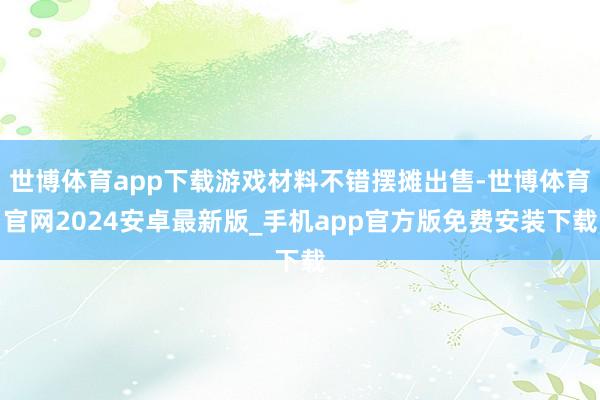 世博体育app下载游戏材料不错摆摊出售-世博体育官网2024安卓最新版_手机app官方版免费安装下载