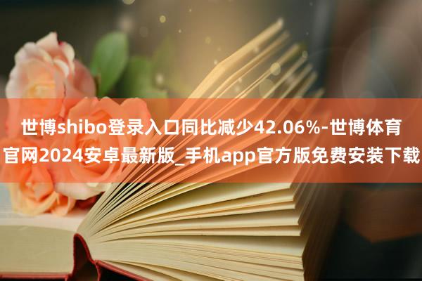 世博shibo登录入口同比减少42.06%-世博体育官网2024安卓最新版_手机app官方版免费安装下载