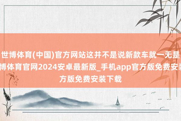 世博体育(中国)官方网站这并不是说新款车就一无是处-世博体育官网2024安卓最新版_手机app官方版免费安装下载