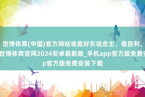 世博体育(中国)官方网站谁是好东说念主、谁自利、谁情绪-世博体育官网2024安卓最新版_手机app官方版免费安装下载