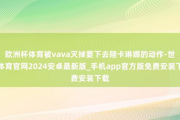 欧洲杯体育被vava灭掉要下去陪卡琳娜的动作-世博体育官网2024安卓最新版_手机app官方版免费安装下载