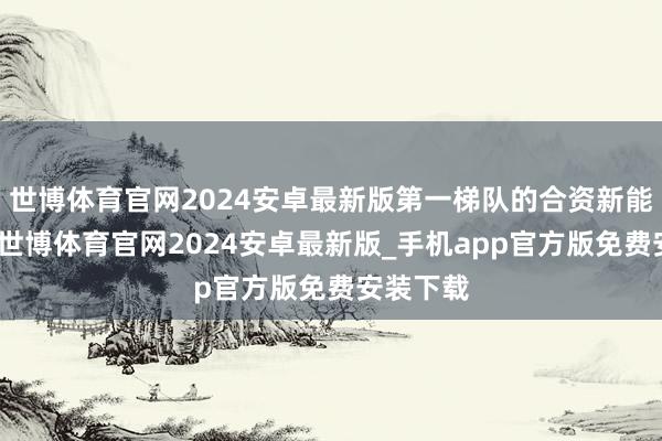 世博体育官网2024安卓最新版第一梯队的合资新能源车企-世博体育官网2024安卓最新版_手机app官方版免费安装下载