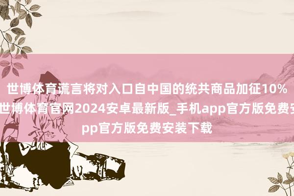 世博体育谎言将对入口自中国的统共商品加征10%的关税-世博体育官网2024安卓最新版_手机app官方版免费安装下载