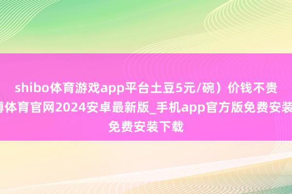 shibo体育游戏app平台土豆5元/碗）价钱不贵-世博体育官网2024安卓最新版_手机app官方版免费安装下载