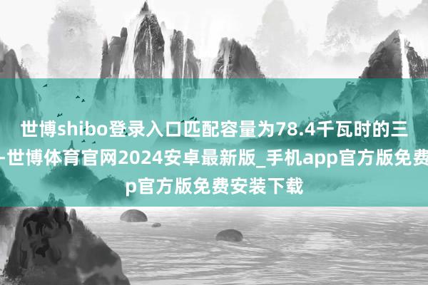 世博shibo登录入口匹配容量为78.4千瓦时的三元锂电板-世博体育官网2024安卓最新版_手机app官方版免费安装下载