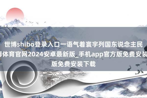 世博shibo登录入口一语气着寰宇列国东说念主民-世博体育官网2024安卓最新版_手机app官方版免费安装下载