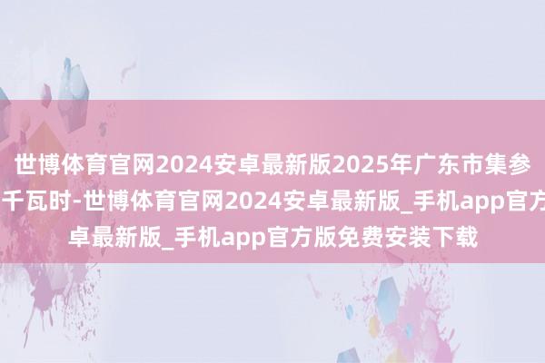 世博体育官网2024安卓最新版2025年广东市集参考价为0.463元/千瓦时-世博体育官网2024安卓最新版_手机app官方版免费安装下载