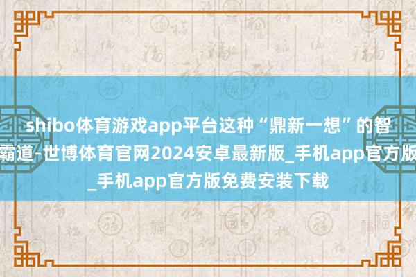 shibo体育游戏app平台这种“鼎新一想”的智商让他们很少霸道-世博体育官网2024安卓最新版_手机app官方版免费安装下载