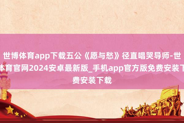 世博体育app下载五公《愿与愁》径直唱哭导师-世博体育官网2024安卓最新版_手机app官方版免费安装下载