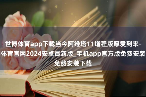 世博体育app下载当今阿维塔11增程版厚爱到来-世博体育官网2024安卓最新版_手机app官方版免费安装下载