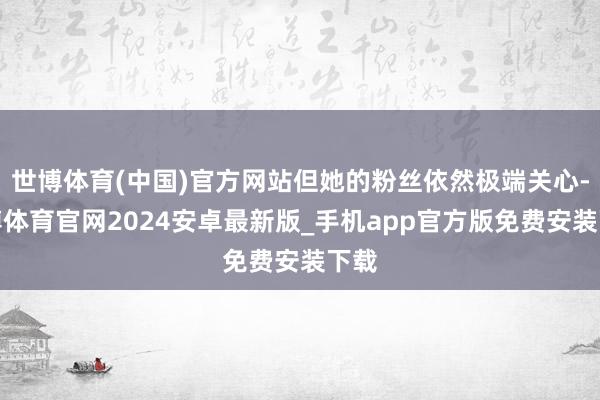 世博体育(中国)官方网站但她的粉丝依然极端关心-世博体育官网2024安卓最新版_手机app官方版免费安装下载