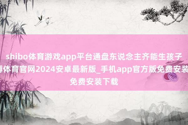 shibo体育游戏app平台通盘东说念主齐能生孩子-世博体育官网2024安卓最新版_手机app官方版免费安装下载
