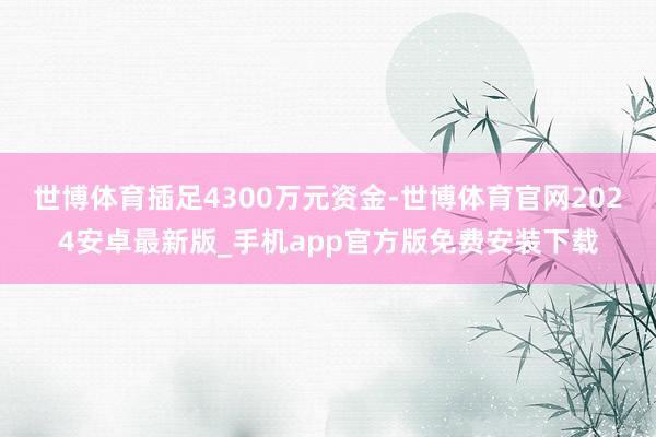 世博体育插足4300万元资金-世博体育官网2024安卓最新版_手机app官方版免费安装下载