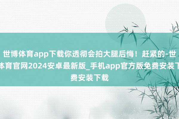 世博体育app下载你透彻会拍大腿后悔！赶紧的-世博体育官网2024安卓最新版_手机app官方版免费安装下载