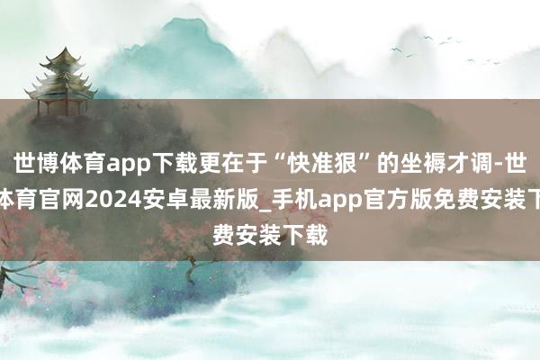 世博体育app下载更在于“快准狠”的坐褥才调-世博体育官网2024安卓最新版_手机app官方版免费安装下载