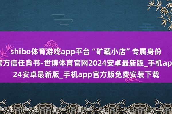 shibo体育游戏app平台“矿藏小店”专属身份绮丽为商家强力注入官方信任背书-世博体育官网2024安卓最新版_手机app官方版免费安装下载