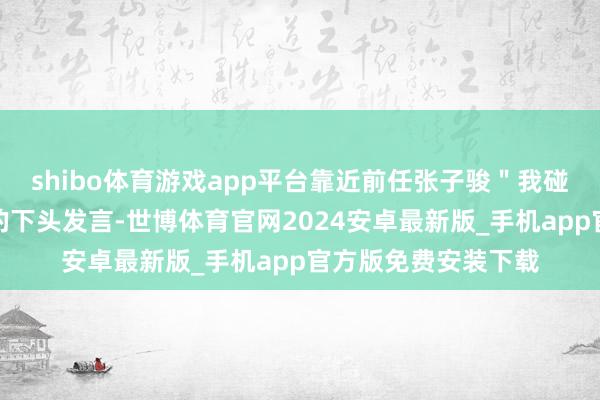 shibo体育游戏app平台靠近前任张子骏＂我碰巧很允洽吃软饭＂的下头发言-世博体育官网2024安卓最新版_手机app官方版免费安装下载